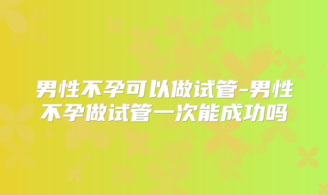 男性不孕可以做试管-男性不孕做试管一次能成功吗