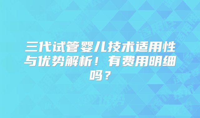 三代试管婴儿技术适用性与优势解析！有费用明细吗？