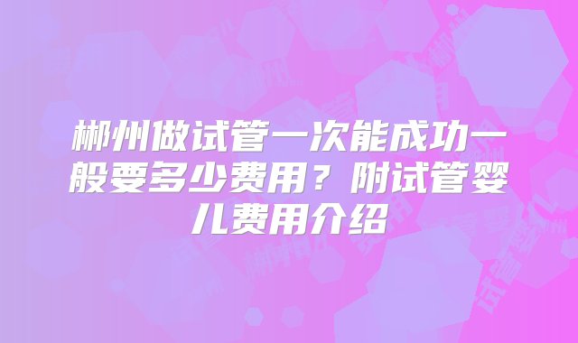 郴州做试管一次能成功一般要多少费用？附试管婴儿费用介绍