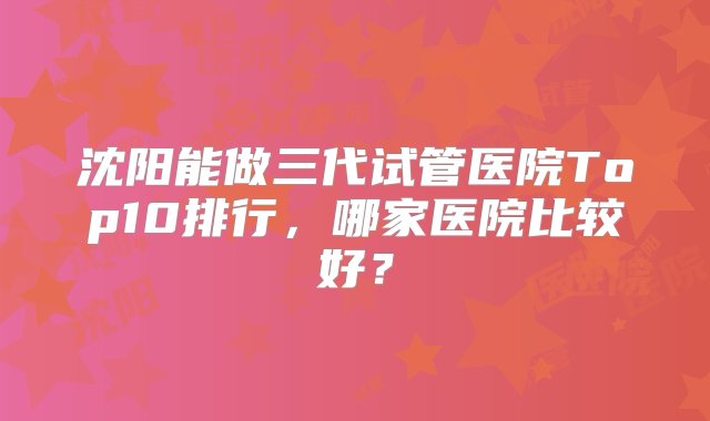 沈阳能做三代试管医院Top10排行，哪家医院比较好？