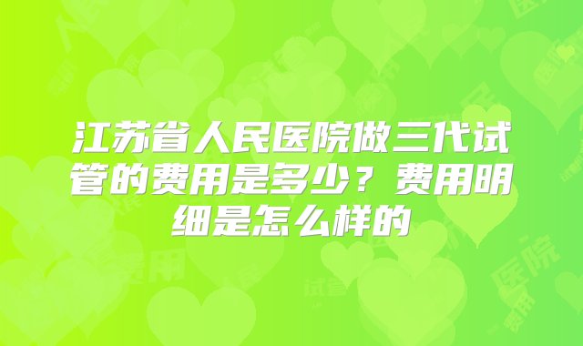 江苏省人民医院做三代试管的费用是多少？费用明细是怎么样的