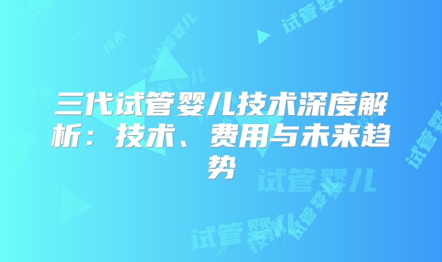 三代试管婴儿技术深度解析：技术、费用与未来趋势