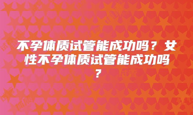 不孕体质试管能成功吗？女性不孕体质试管能成功吗？