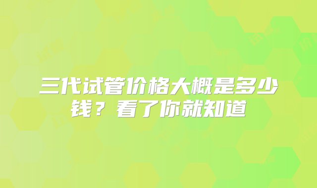 三代试管价格大概是多少钱？看了你就知道