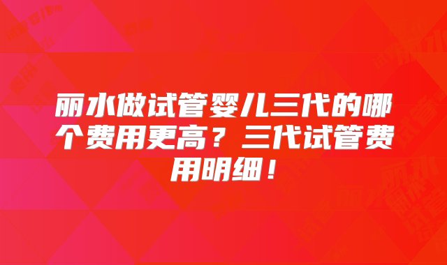 丽水做试管婴儿三代的哪个费用更高？三代试管费用明细！