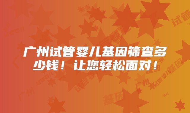 广州试管婴儿基因筛查多少钱！让您轻松面对！