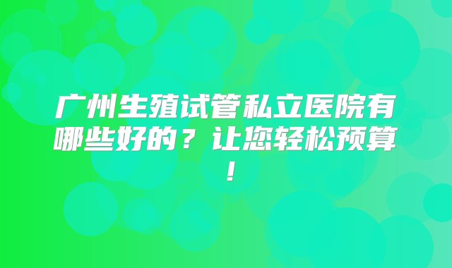 广州生殖试管私立医院有哪些好的？让您轻松预算！