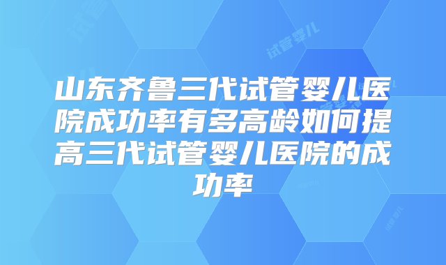 山东齐鲁三代试管婴儿医院成功率有多高龄如何提高三代试管婴儿医院的成功率