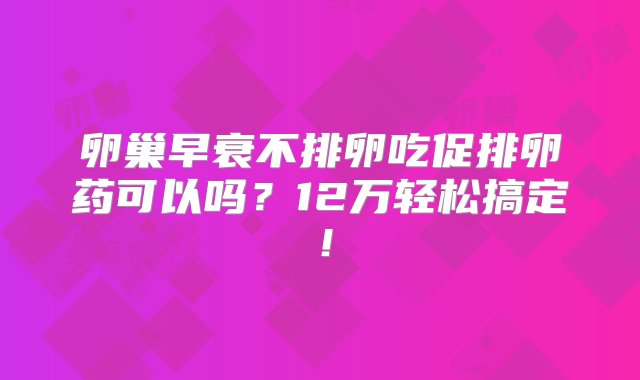 卵巢早衰不排卵吃促排卵药可以吗？12万轻松搞定！