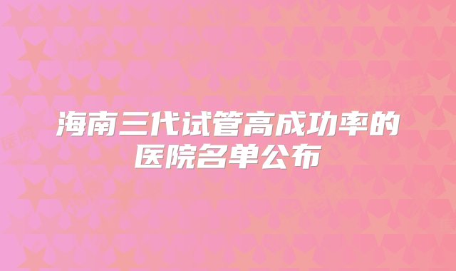 海南三代试管高成功率的医院名单公布