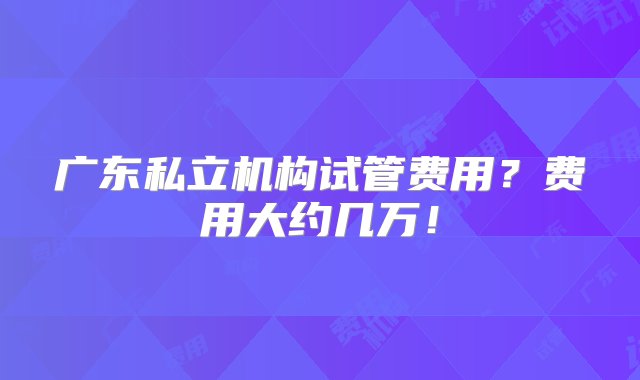 广东私立机构试管费用？费用大约几万！