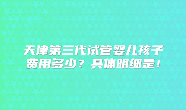 天津第三代试管婴儿孩子费用多少？具体明细是！