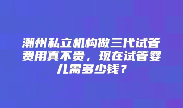 潮州私立机构做三代试管费用真不贵，现在试管婴儿需多少钱？