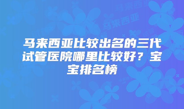 马来西亚比较出名的三代试管医院哪里比较好？宝宝排名榜