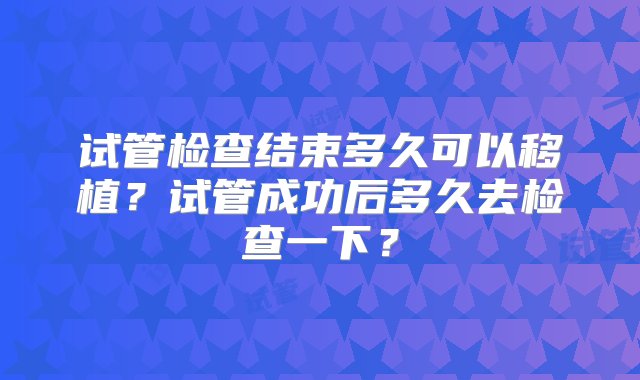 试管检查结束多久可以移植？试管成功后多久去检查一下？