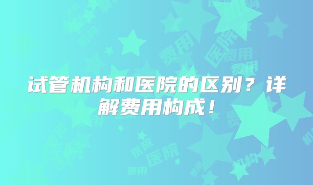 试管机构和医院的区别？详解费用构成！