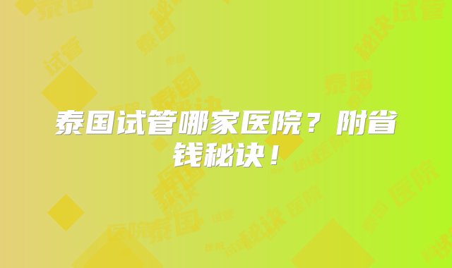 泰国试管哪家医院？附省钱秘诀！