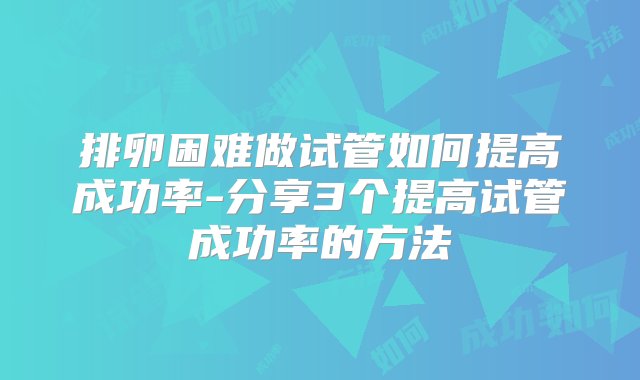 排卵困难做试管如何提高成功率-分享3个提高试管成功率的方法