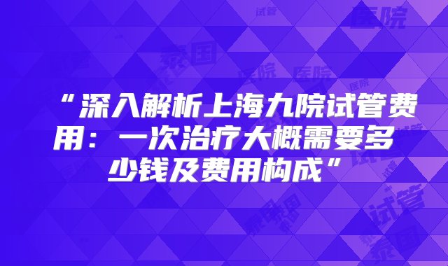 “深入解析上海九院试管费用：一次治疗大概需要多少钱及费用构成”