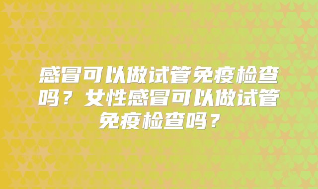 感冒可以做试管免疫检查吗？女性感冒可以做试管免疫检查吗？