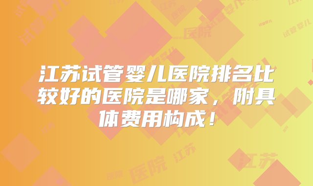 江苏试管婴儿医院排名比较好的医院是哪家，附具体费用构成！