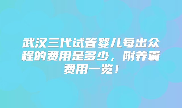 武汉三代试管婴儿每出众程的费用是多少，附养囊费用一览！