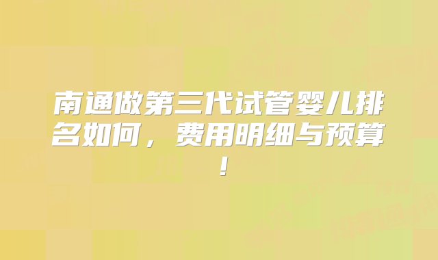 南通做第三代试管婴儿排名如何，费用明细与预算！