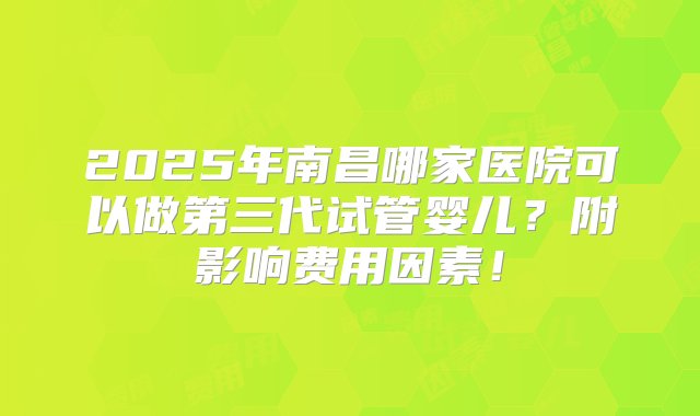 2025年南昌哪家医院可以做第三代试管婴儿？附影响费用因素！