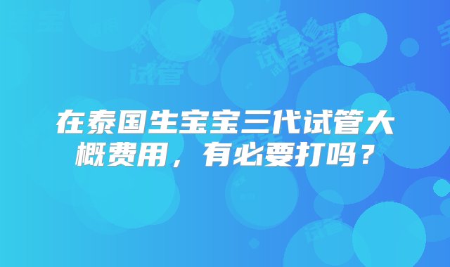 在泰国生宝宝三代试管大概费用，有必要打吗？