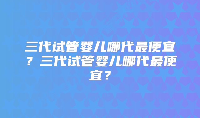 三代试管婴儿哪代最便宜？三代试管婴儿哪代最便宜？