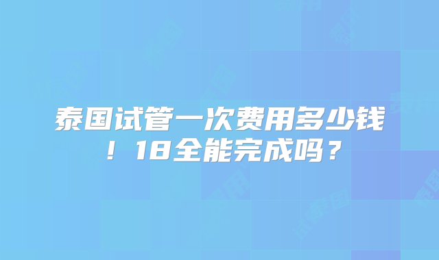 泰国试管一次费用多少钱！18全能完成吗？