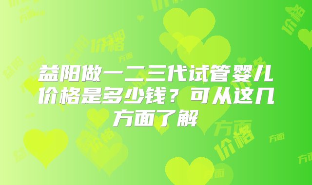 益阳做一二三代试管婴儿价格是多少钱？可从这几方面了解