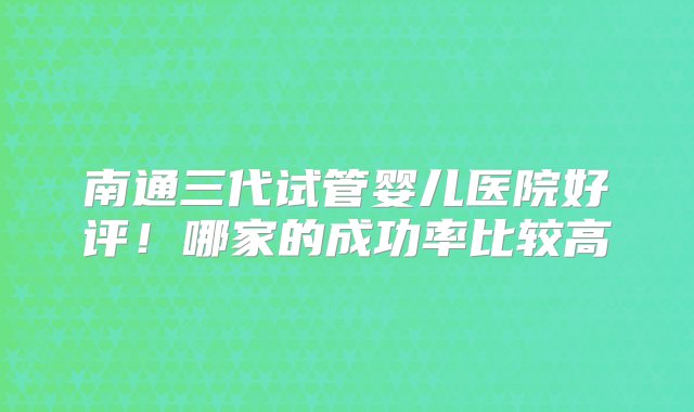 南通三代试管婴儿医院好评！哪家的成功率比较高