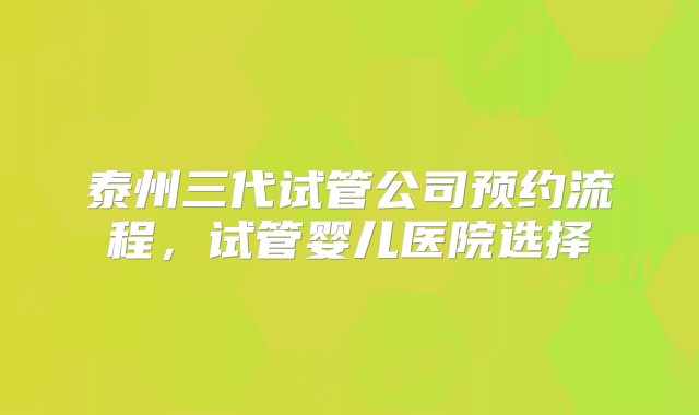 泰州三代试管公司预约流程，试管婴儿医院选择