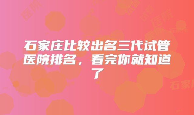 石家庄比较出名三代试管医院排名，看完你就知道了