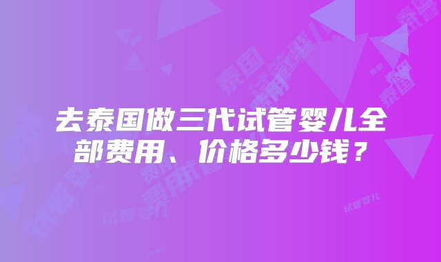 去泰国做三代试管婴儿全部费用、价格多少钱？