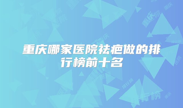 重庆哪家医院祛疤做的排行榜前十名