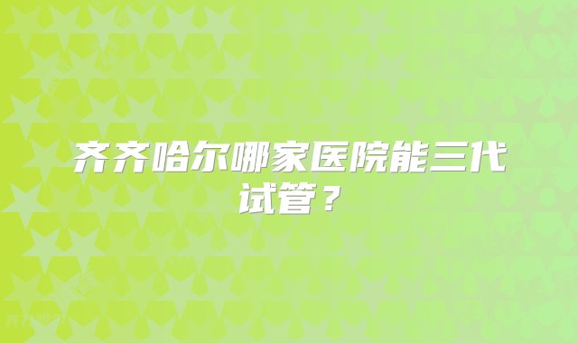 齐齐哈尔哪家医院能三代试管？