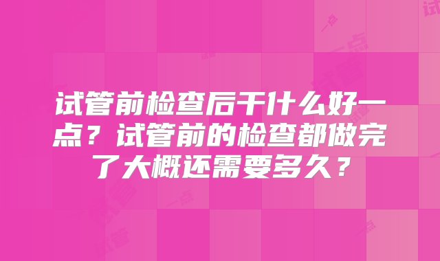 试管前检查后干什么好一点？试管前的检查都做完了大概还需要多久？