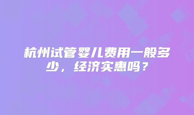 杭州试管婴儿费用一般多少，经济实惠吗？