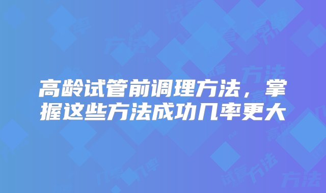 高龄试管前调理方法，掌握这些方法成功几率更大