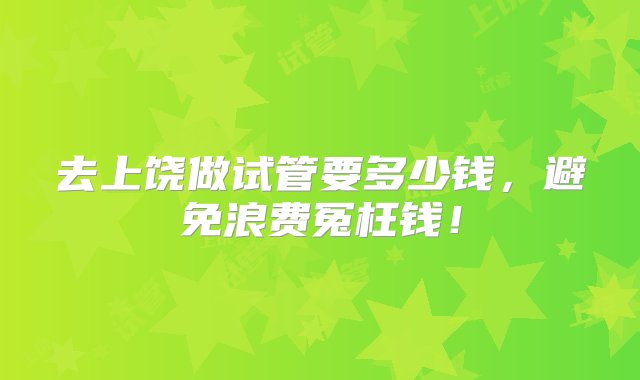 去上饶做试管要多少钱，避免浪费冤枉钱！