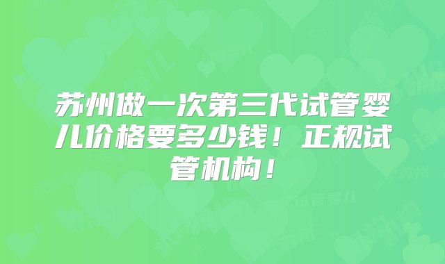 苏州做一次第三代试管婴儿价格要多少钱！正规试管机构！