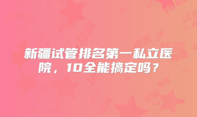 新疆试管排名第一私立医院，10全能搞定吗？