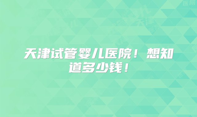 天津试管婴儿医院！想知道多少钱！