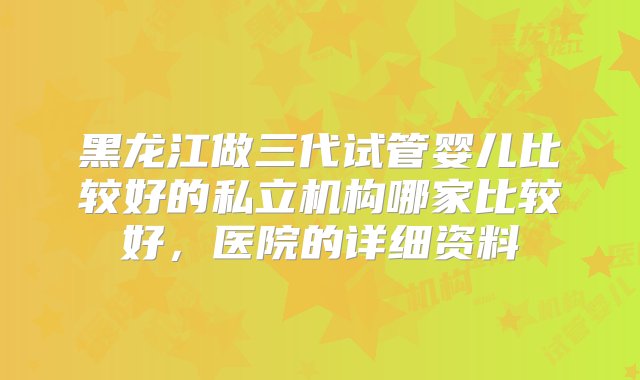 黑龙江做三代试管婴儿比较好的私立机构哪家比较好，医院的详细资料