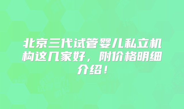 北京三代试管婴儿私立机构这几家好，附价格明细介绍！