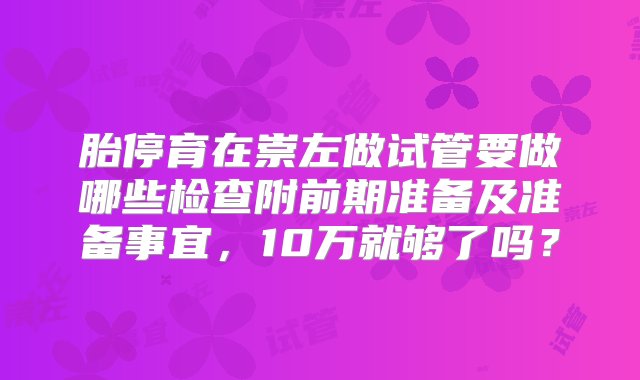 胎停育在崇左做试管要做哪些检查附前期准备及准备事宜，10万就够了吗？