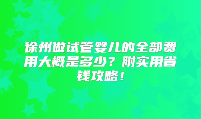 徐州做试管婴儿的全部费用大概是多少？附实用省钱攻略！