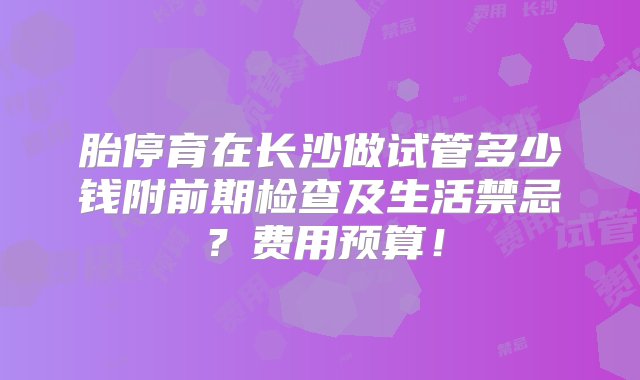 胎停育在长沙做试管多少钱附前期检查及生活禁忌？费用预算！